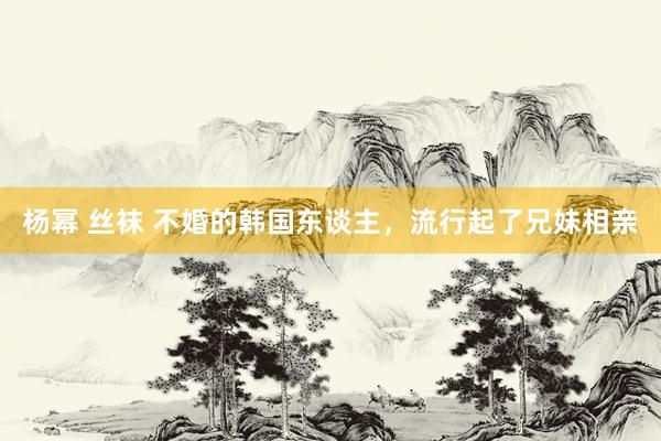 杨幂 丝袜 不婚的韩国东谈主，流行起了兄妹相亲