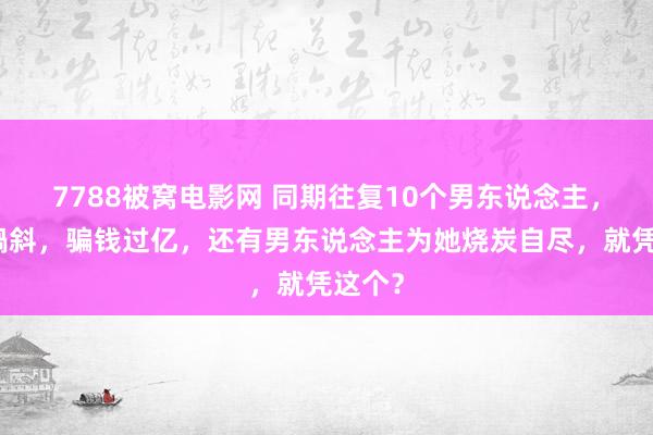 7788被窝电影网 同期往复10个男东说念主，口眼喎斜，骗钱过亿，还有男东说念主为她烧炭自尽，就凭这个？