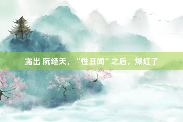 露出 阮经天，“性丑闻”之后，爆红了