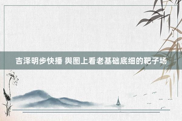 吉泽明步快播 舆图上看老基础底细的靶子场