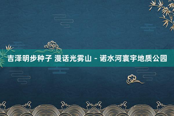 吉泽明步种子 漫话光雾山－诺水河寰宇地质公园