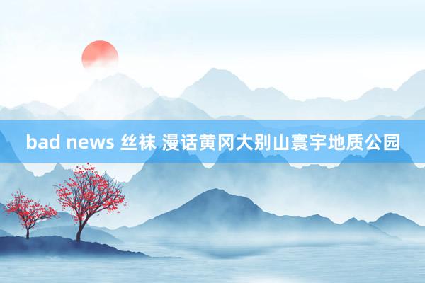 bad news 丝袜 漫话黄冈大别山寰宇地质公园
