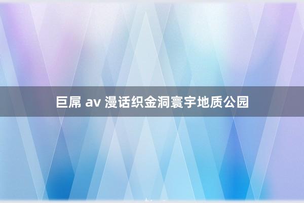 巨屌 av 漫话织金洞寰宇地质公园
