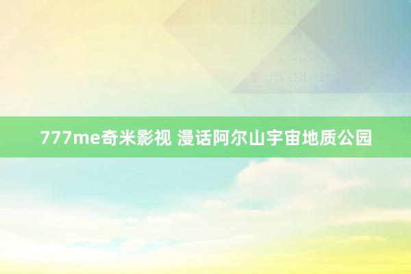 777me奇米影视 漫话阿尔山宇宙地质公园