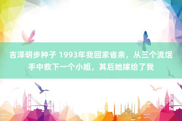 吉泽明步种子 1993年我回家省亲，从三个流氓手中救下一个小姐，其后她嫁给了我