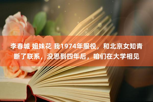 李春城 姐妹花 我1974年服役，和北京女知青断了联系，没思到四年后，咱们在大学相见