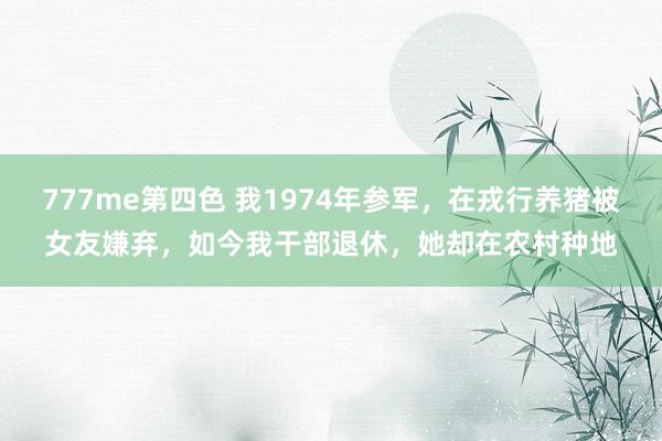 777me第四色 我1974年参军，在戎行养猪被女友嫌弃，如今我干部退休，她却在农村种地