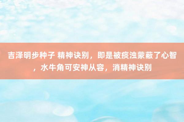 吉泽明步种子 精神诀别，即是被痰浊蒙蔽了心智，水牛角可安神从容，消精神诀别