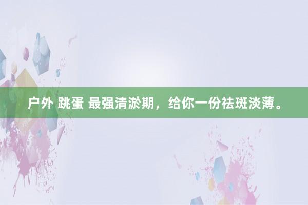 户外 跳蛋 最强清淤期，给你一份祛斑淡薄。