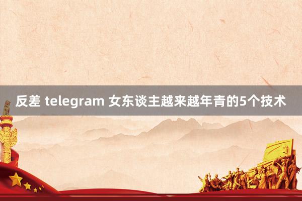反差 telegram 女东谈主越来越年青的5个技术