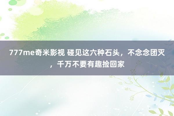 777me奇米影视 碰见这六种石头，不念念团灭，千万不要有趣捡回家