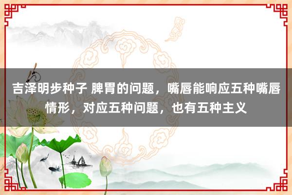 吉泽明步种子 脾胃的问题，嘴唇能响应五种嘴唇情形，对应五种问题，也有五种主义