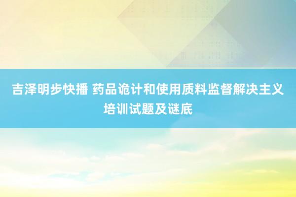 吉泽明步快播 药品诡计和使用质料监督解决主义培训试题及谜底