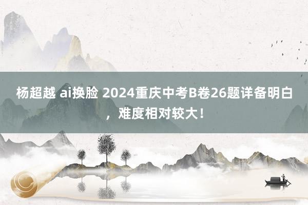 杨超越 ai换脸 2024重庆中考B卷26题详备明白，难度相对较大！