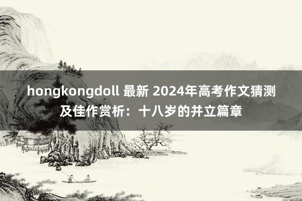 hongkongdoll 最新 2024年高考作文猜测及佳作赏析：十八岁的并立篇章