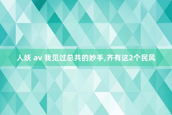 人妖 av 我见过总共的妙手，齐有这2个民风