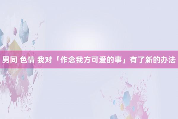 男同 色情 我对「作念我方可爱的事」有了新的办法
