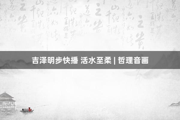 吉泽明步快播 活水至柔 | 哲理音画