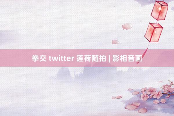 拳交 twitter 莲荷随拍 | 影相音画