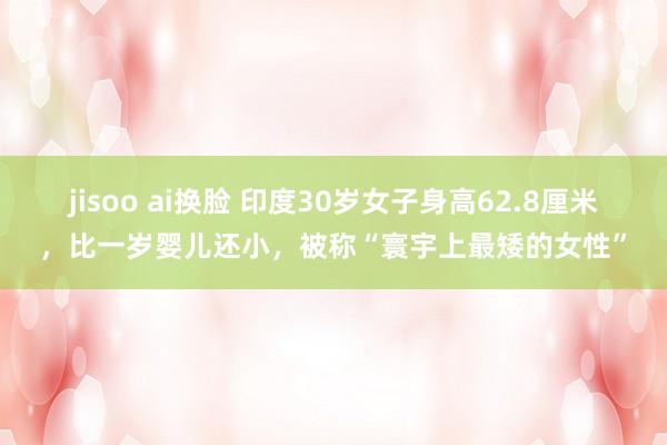 jisoo ai换脸 印度30岁女子身高62.8厘米，比一岁婴儿还小，被称“寰宇上最矮的女性”