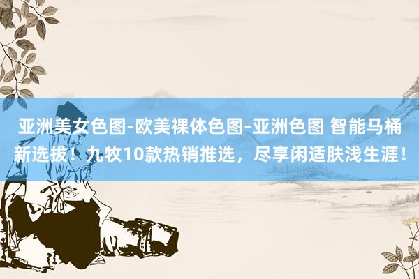 亚洲美女色图-欧美裸体色图-亚洲色图 智能马桶新选拔！九牧10款热销推选，尽享闲适肤浅生涯！