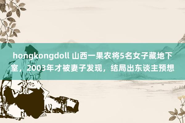 hongkongdoll 山西一果农将5名女子藏地下室，2003年才被妻子发现，结局出东谈主预想