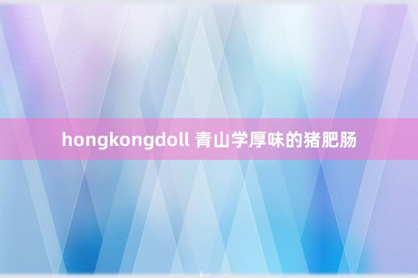 hongkongdoll 青山学厚味的猪肥肠