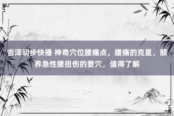 吉泽明步快播 神奇穴位腰痛点，腰痛的克星，颐养急性腰扭伤的要穴，值得了解