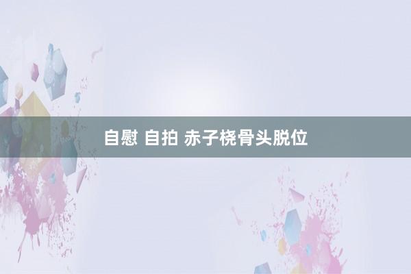 自慰 自拍 赤子桡骨头脱位