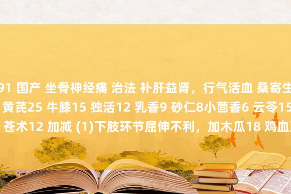 91 国产 坐骨神经痛 治法 补肝益肾，行气活血 桑寄生15 秦艽18 当归12 黄芪25 牛膝15 独活12 乳香9 砂仁8小茴香6 云苓15 知母12 苍术12 加减 (1)下肢环节屈伸不利，加木瓜18 鸡血藤30 (2)痛剧加威灵仙12 细辛6 延胡