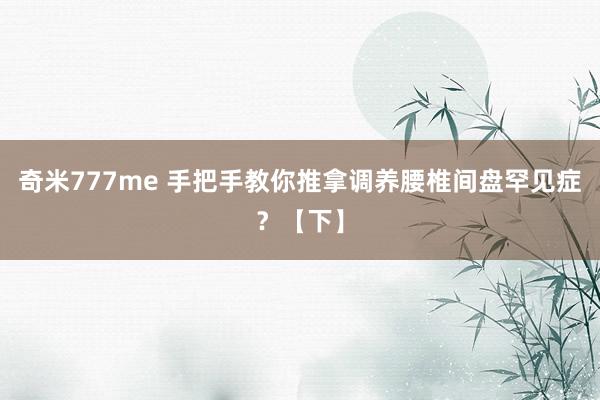 奇米777me 手把手教你推拿调养腰椎间盘罕见症？【下】