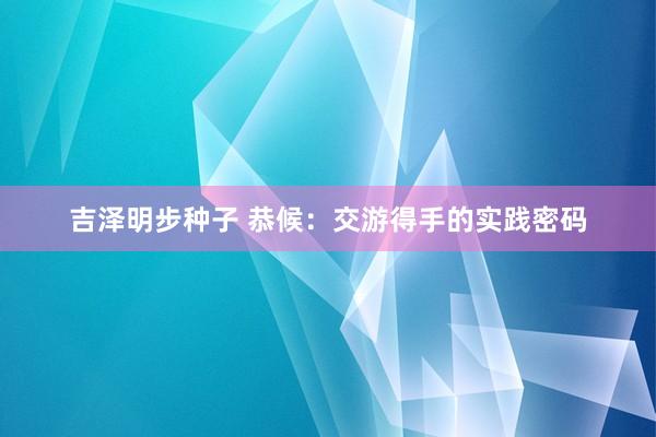 吉泽明步种子 恭候：交游得手的实践密码
