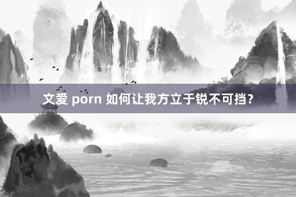 文爱 porn 如何让我方立于锐不可挡？