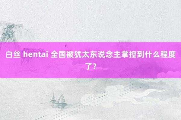白丝 hentai 全国被犹太东说念主掌控到什么程度了？