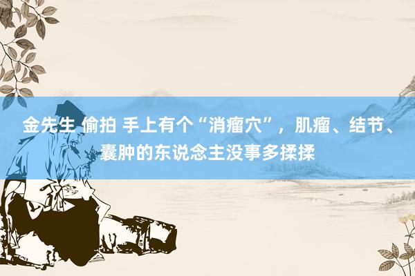金先生 偷拍 手上有个“消瘤穴”，肌瘤、结节、囊肿的东说念主没事多揉揉
