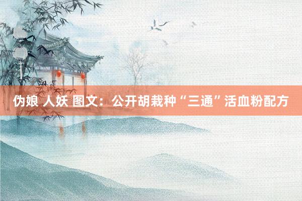 伪娘 人妖 图文：公开胡栽种“三通”活血粉配方