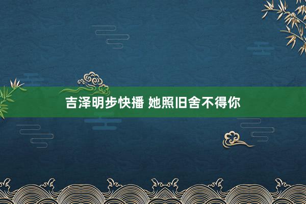 吉泽明步快播 她照旧舍不得你