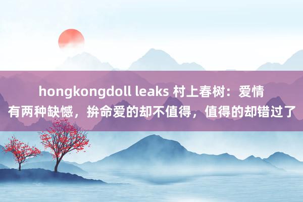 hongkongdoll leaks 村上春树：爱情有两种缺憾，拚命爱的却不值得，值得的却错过了