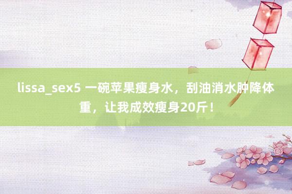lissa_sex5 一碗苹果瘦身水，刮油消水肿降体重，让我成效瘦身20斤！