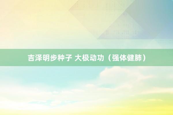 吉泽明步种子 大极动功（强体健肺）