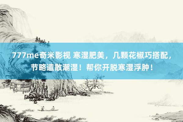777me奇米影视 寒湿肥美，几颗花椒巧搭配，节略遣散潮湿！帮你开脱寒湿浮肿！