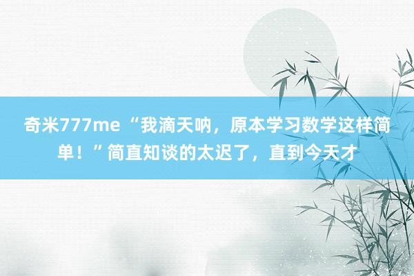 奇米777me “我滴天呐，原本学习数学这样简单！”简直知谈的太迟了，直到今天才
