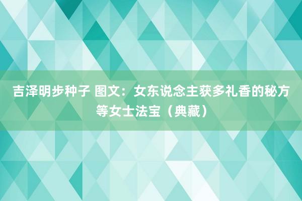 吉泽明步种子 图文：女东说念主获多礼香的秘方等女士法宝（典藏）