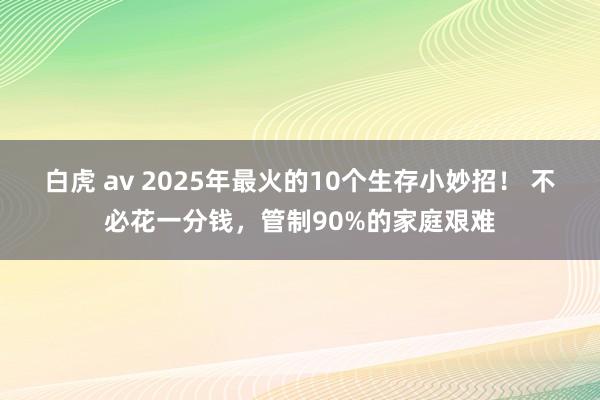 白虎 av 2025年最火的10个生存小妙招！ 不必花一分钱，管制90%的家庭艰难
