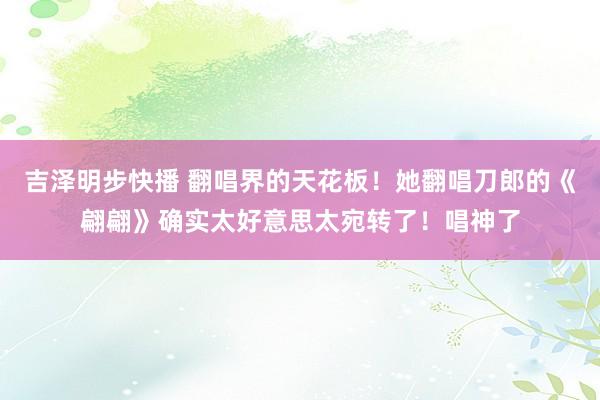 吉泽明步快播 翻唱界的天花板！她翻唱刀郎的《翩翩》确实太好意思太宛转了！唱神了