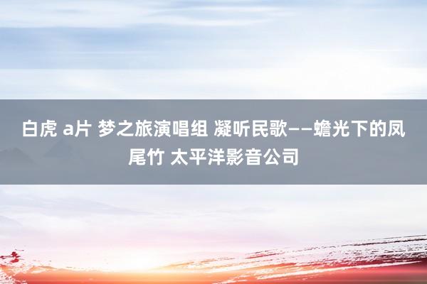 白虎 a片 梦之旅演唱组 凝听民歌——蟾光下的凤尾竹 太平洋影音公司