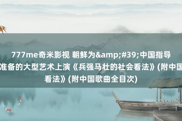 777me奇米影视 朝鲜为&#39;中国指导&#39;准备的大型艺术上演《兵强马壮的社会看法》(附中国歌曲全目次)