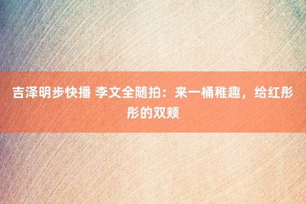 吉泽明步快播 李文全随拍：来一桶稚趣，给红彤彤的双颊