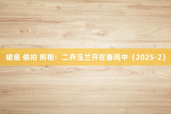 裙底 偷拍 照相：二乔玉兰开在春风中（2025-2）