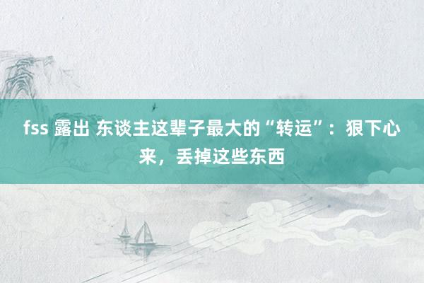 fss 露出 东谈主这辈子最大的“转运”：狠下心来，丢掉这些东西